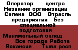 Оператор Call-центра › Название организации ­ Селена, ООО › Отрасль предприятия ­ Без специальной подготовки › Минимальный оклад ­ 15 000 - Все города Работа » Вакансии   . Тыва респ.,Ак-Довурак г.